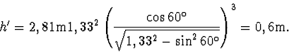 \begin{displaymath}
h' = 2,81 \mathrm {m} 1,33^2\left(\frac {\cos 60^ {\mathrm {...
...^2 - \sin^2 {60 ^{\mathrm {o}}}}} \right)^3 = 0,6 \mathrm {m}.
\end{displaymath}